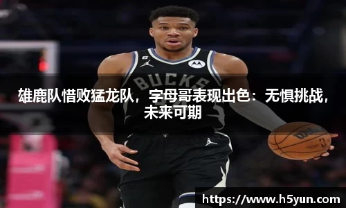 雄鹿队惜败猛龙队，字母哥表现出色：无惧挑战，未来可期
