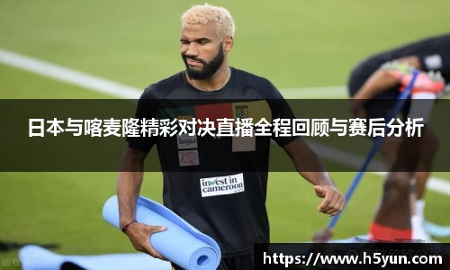 日本与喀麦隆精彩对决直播全程回顾与赛后分析